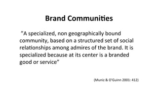 Brand	
  Communi+es	
  
	
  ”A	
  specialized,	
  non	
  geographically	
  bound	
  
community,	
  based	
  on	
  a	
  structured	
  set	
  of	
  social	
  
relaHonships	
  among	
  admires	
  of	
  the	
  brand.	
  It	
  is	
  
specialized	
  because	
  at	
  its	
  center	
  is	
  a	
  branded	
  
good	
  or	
  service”	
  	
  
	
  
                                                                                   	
  	
  
                                             (Muniz	
  &	
  O’Guinn	
  2001:	
  412)

	
  
 