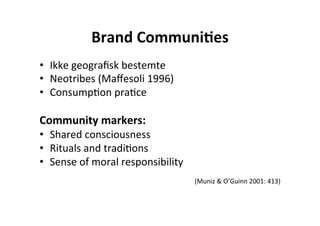 Brand	
  Communi+es	
  
•  Ikke	
  geograﬁsk	
  bestemte	
  
•  Neotribes	
  (Maﬀesoli	
  1996)	
  
•  ConsumpHon	
  praHce	
  
	
  
Community	
  markers:	
  
•  Shared	
  consciousness	
  	
  
•  Rituals	
  and	
  tradiHons	
  	
  
•  Sense	
  of	
  moral	
  responsibility	
  
                                                                                      	
  
                                                (Muniz	
  &	
  O’Guinn	
  2001:	
  413)	
  	
  
 
