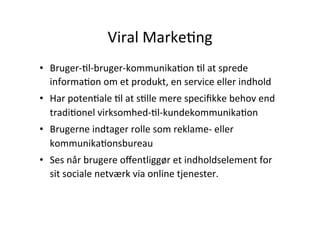 Viral	
  MarkeHng	
  
•  Bruger-­‐Hl-­‐bruger-­‐kommunikaHon	
  Hl	
  at	
  sprede	
  
   informaHon	
  om	
  et	
  produkt,	
  en	
  service	
  eller	
  indhold	
  	
  
•  Har	
  potenHale	
  Hl	
  at	
  sHlle	
  mere	
  speciﬁkke	
  behov	
  end	
  
   tradiHonel	
  virksomhed-­‐Hl-­‐kundekommunikaHon	
  	
  
•  Brugerne	
  indtager	
  rolle	
  som	
  reklame-­‐	
  eller	
  
   kommunikaHonsbureau	
  	
  
•  Ses	
  når	
  brugere	
  oﬀentliggør	
  et	
  indholdselement	
  for	
  
   sit	
  sociale	
  netværk	
  via	
  online	
  tjenester.	
  
 