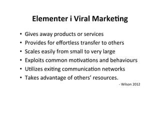 Elementer	
  i	
  Viral	
  Marke+ng	
  
•    Gives	
  away	
  products	
  or	
  services	
  
•    Provides	
  for	
  eﬀortless	
  transfer	
  to	
  others	
  
•    Scales	
  easily	
  from	
  small	
  to	
  very	
  large	
  
•    Exploits	
  common	
  moHvaHons	
  and	
  behaviours	
  
•    UHlizes	
  exiHng	
  communicaHon	
  networks	
  
•    Takes	
  advantage	
  of	
  others’	
  resources.	
  
                                                      -­‐	
  Wilson	
  2012	
  

                                                                            	
  
 