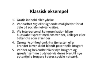 Klassisk	
  eksempel	
  
1.  GraHs	
  indhold	
  eller	
  ydelse	
  	
  
2.  Vedhæqet	
  tag	
  eller	
  lignende	
  muligheder	
  for	
  at	
  
    dele	
  på	
  sociale	
  netværkssites.	
  
3.  Via	
  interpersonel	
  kommunikaHon	
  bliver	
  
    budskabet	
  spredt	
  med	
  ens	
  venner,	
  kolleger	
  eller	
  
    bekendte	
  som	
  afsender	
  
4.  Opmærksomhed	
  omkring	
  tjenesten	
  eller	
  
    brandet	
  bliver	
  skabt	
  blandt	
  potenHelle	
  brugere	
  
5.  Venner	
  og	
  bekendte	
  bliver	
  nye	
  brugere	
  og	
  
    spreder	
  samme	
  budskab	
  via	
  deres	
  brug	
  Hl	
  nye	
  
    potenHelle	
  brugere	
  i	
  deres	
  sociale	
  netværk.	
  	
  
 