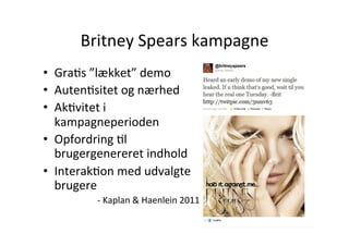 Britney	
  Spears	
  kampagne	
  
•  GraHs	
  ”lækket”	
  demo	
  
•  AutenHsitet	
  og	
  nærhed	
  
•  AkHvitet	
  i	
  
   kampagneperioden	
  
•  Opfordring	
  Hl	
  
   brugergenereret	
  indhold	
  
•  InterakHon	
  med	
  udvalgte	
  
   brugere	
  
            -­‐	
  Kaplan	
  &	
  Haenlein	
  2011	
  
 