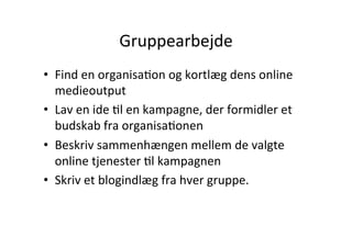 Gruppearbejde	
  
•  Find	
  en	
  organisaHon	
  og	
  kortlæg	
  dens	
  online	
  
   medieoutput	
  
•  Lav	
  en	
  ide	
  Hl	
  en	
  kampagne,	
  der	
  formidler	
  et	
  
   budskab	
  fra	
  organisaHonen	
  
•  Beskriv	
  sammenhængen	
  mellem	
  de	
  valgte	
  
   online	
  tjenester	
  Hl	
  kampagnen	
  
•  Skriv	
  et	
  blogindlæg	
  fra	
  hver	
  gruppe.	
  	
  
 