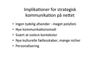 ImplikaHoner	
  for	
  strategisk	
  
             kommunikaHon	
  på	
  ne5et	
  
                        	
  
•    Ingen	
  tydelig	
  afsender	
  -­‐	
  meget	
  polyfoni	
  
•    Nye	
  kommunikaHonsmodi	
  
•    Svært	
  at	
  isolere	
  kontekster	
  
•    Nye	
  kulturelle	
  fællesskaber,	
  mange	
  nicher	
  
•    Personalisering	
  
 