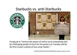 Starbucks	
  vs.	
  anH-­‐Starbucks	
  




Forsøg	
  på	
  at	
  “harness	
  the	
  power	
  of	
  online	
  social	
  networking	
  sites	
  
by	
  challenging	
  people	
  to	
  hunt	
  for	
  the	
  posters	
  on	
  Tuesday	
  and	
  be	
  
the	
  ﬁrst	
  to	
  post	
  a	
  photo	
  of	
  one	
  using	
  Twi5er.”	
  
	
  
                                        -­‐	
  CLAIRE	
  CAIN	
  MILLER	
  18/5/2009	
  (h5p://www.nyHmes.com/)	
  
                                                                                                                 	
  
 