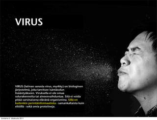 VIRUS




                VIRUS (latinan sanasta virus, myrkky) on biologinen
                järjestelmä, joka tarvitsee isäntäsolun
                lisääntyäkseen. Viruksella ei ole omaa
                solurakennetta tai aineenvaihduntaa. Sitä ei voida
                pitää varsinaisena elävänä organismina. Sillä on
                kuitenkin perintäinformaatiota - samankaltaista kuin
                eliöillä - sekä omia proteiineja.



torstaina 6. lokakuuta 2011
 