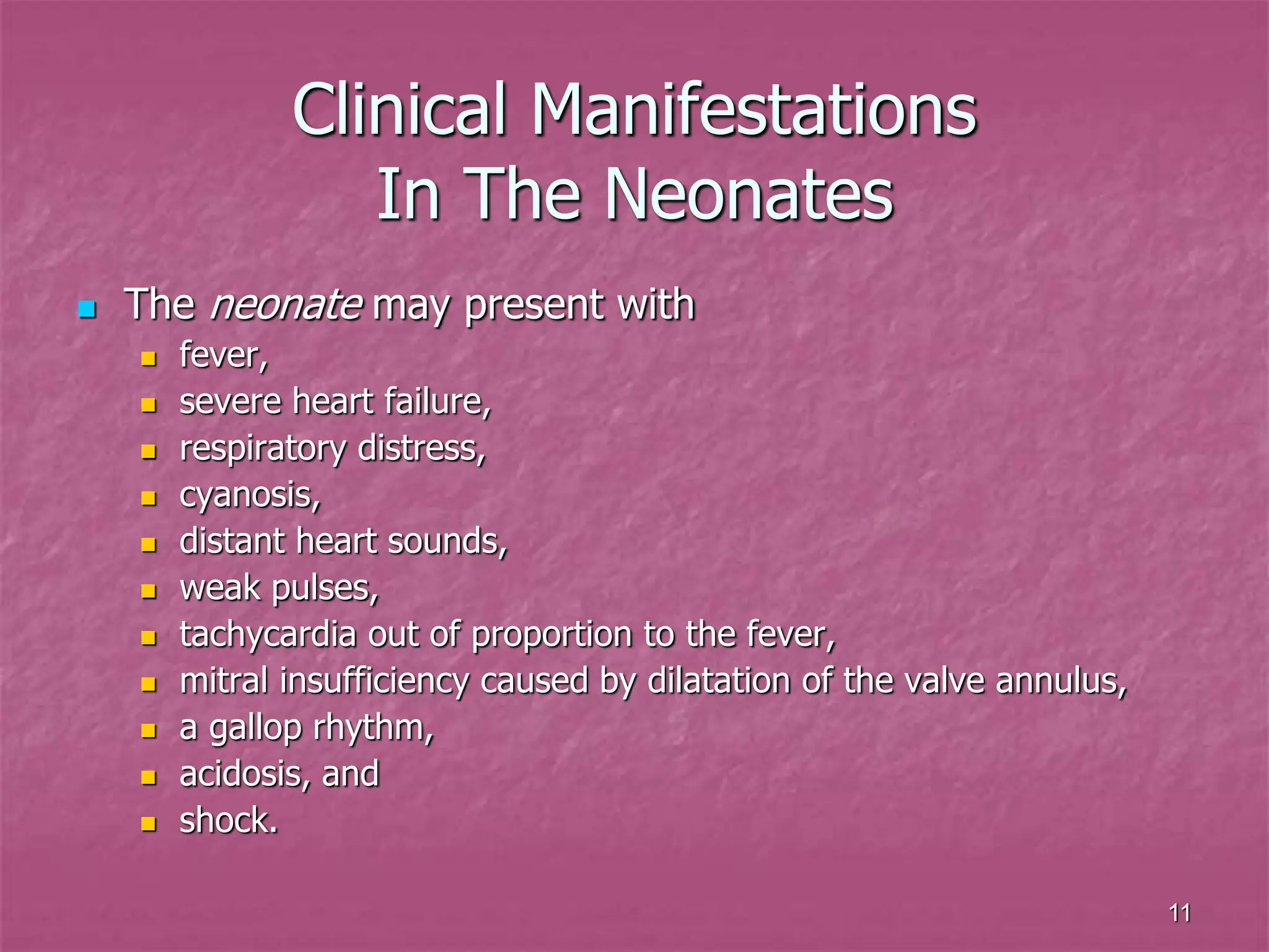 11
Clinical Manifestations
In The Neonates
 The neonate may present with
 fever,
 severe heart failure,
 respiratory distress,
 cyanosis,
 distant heart sounds,
 weak pulses,
 tachycardia out of proportion to the fever,
 mitral insufficiency caused by dilatation of the valve annulus,
 a gallop rhythm,
 acidosis, and
 shock.
 