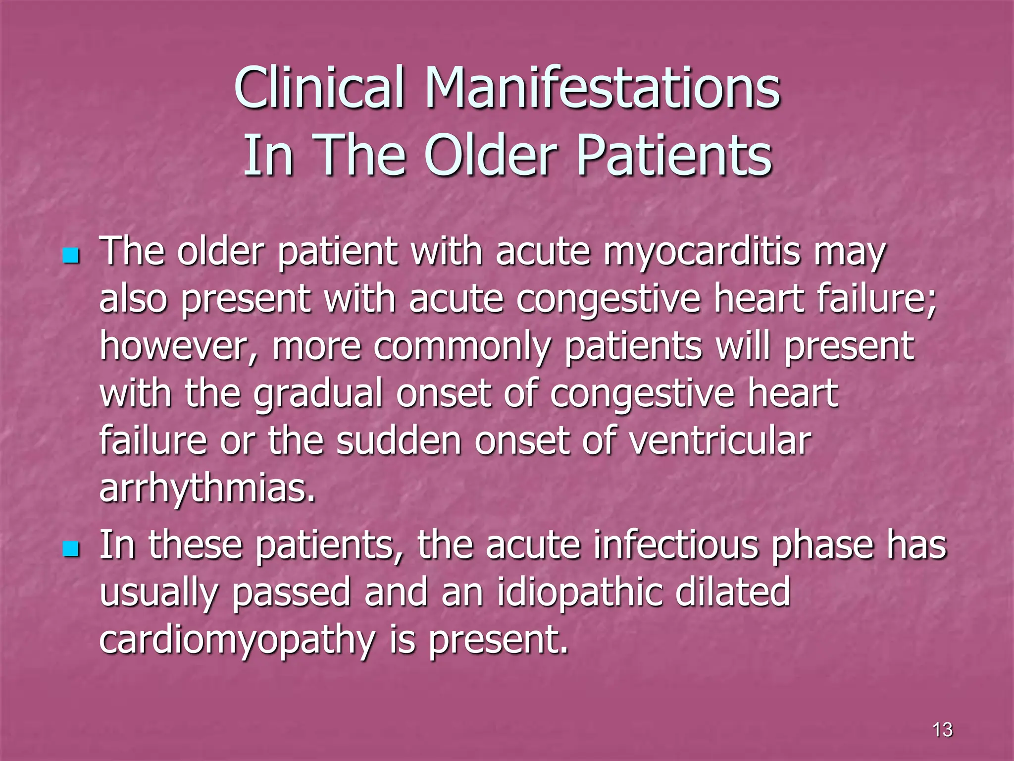13
Clinical Manifestations
In The Older Patients
 The older patient with acute myocarditis may
also present with acute congestive heart failure;
however, more commonly patients will present
with the gradual onset of congestive heart
failure or the sudden onset of ventricular
arrhythmias.
 In these patients, the acute infectious phase has
usually passed and an idiopathic dilated
cardiomyopathy is present.
 