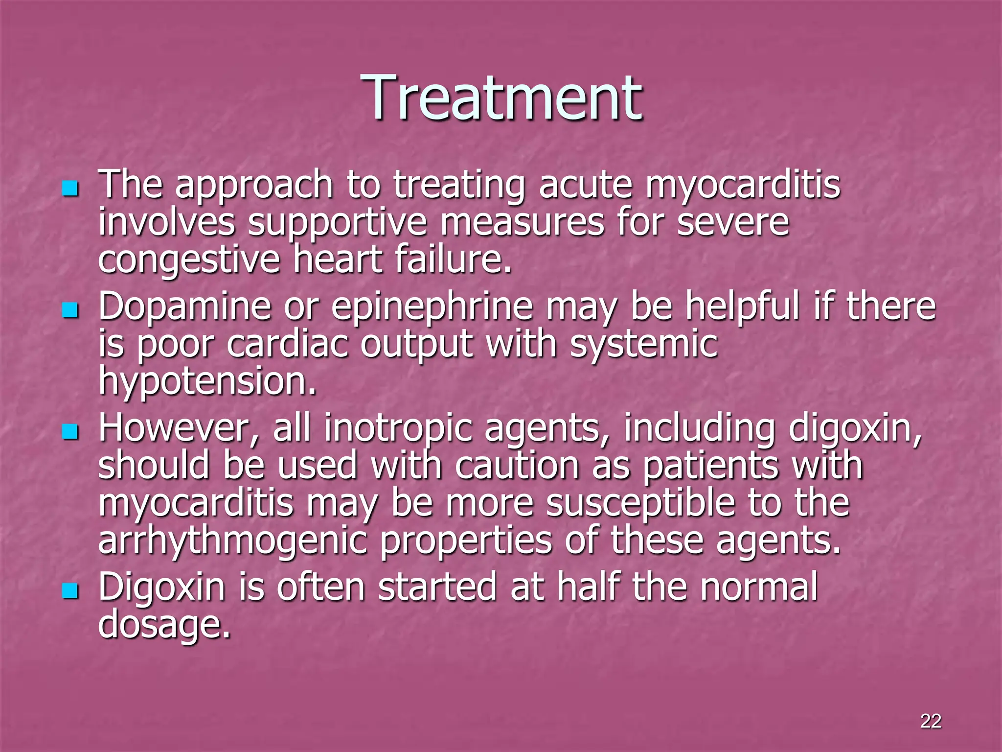 22
Treatment
 The approach to treating acute myocarditis
involves supportive measures for severe
congestive heart failure.
 Dopamine or epinephrine may be helpful if there
is poor cardiac output with systemic
hypotension.
 However, all inotropic agents, including digoxin,
should be used with caution as patients with
myocarditis may be more susceptible to the
arrhythmogenic properties of these agents.
 Digoxin is often started at half the normal
dosage.
 
