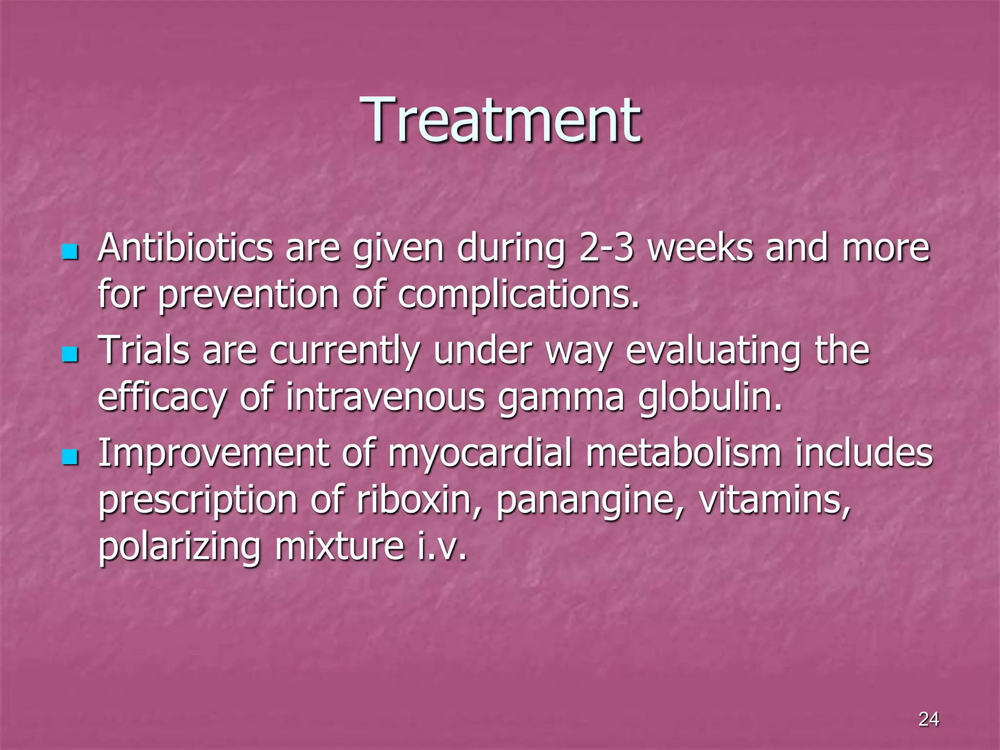 24
Treatment
 Antibiotics are given during 2-3 weeks and more
for prevention of complications.
 Trials are currently under way evaluating the
efficacy of intravenous gamma globulin.
 Improvement of myocardial metabolism includes
prescription of riboxin, panangine, vitamins,
polarizing mixture i.v.
 