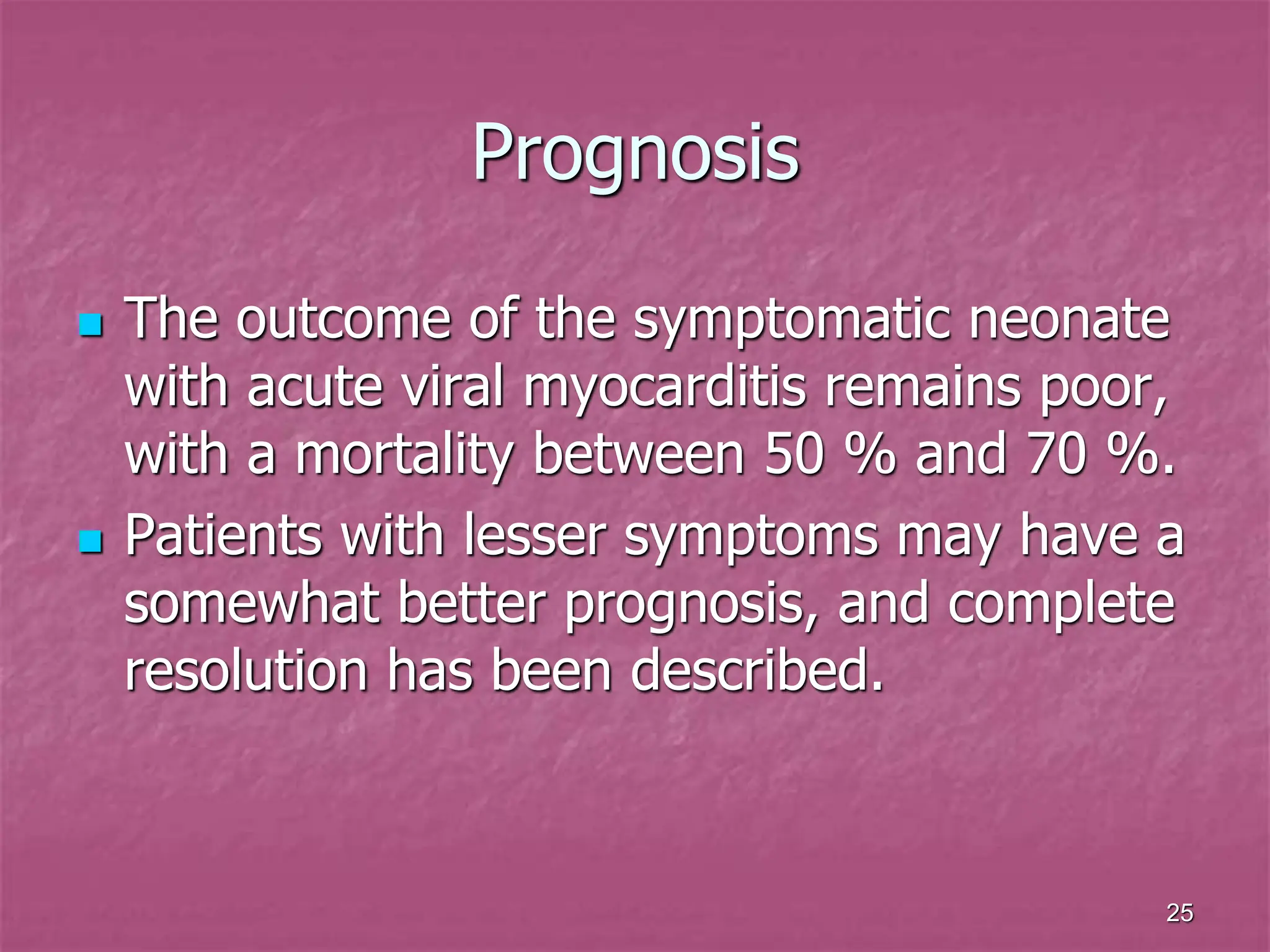 25
Prognosis
 The outcome of the symptomatic neonate
with acute viral myocarditis remains poor,
with a mortality between 50 % and 70 %.
 Patients with lesser symptoms may have a
somewhat better prognosis, and complete
resolution has been described.
 