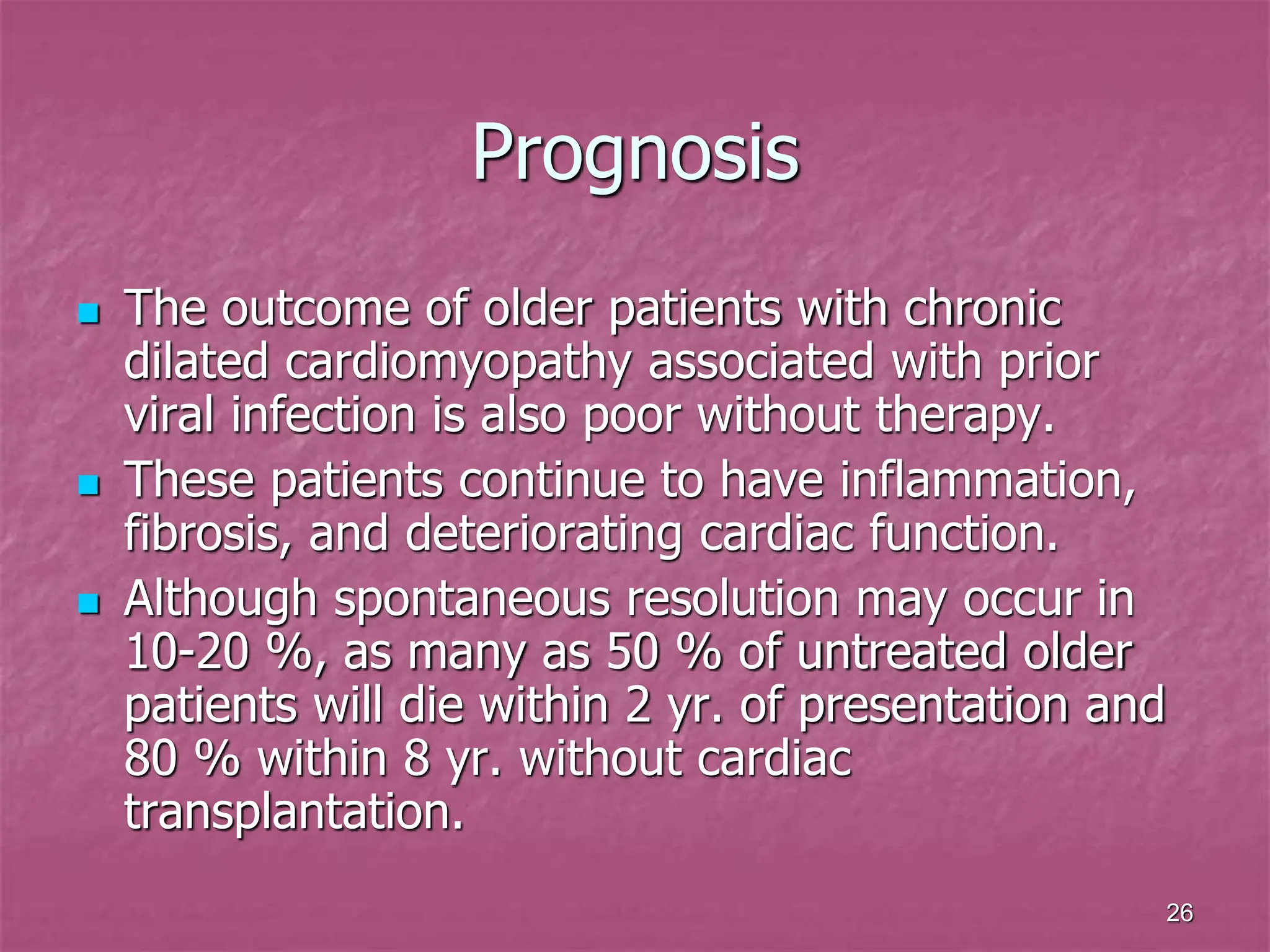 26
Prognosis
 The outcome of older patients with chronic
dilated cardiomyopathy associated with prior
viral infection is also poor without therapy.
 These patients continue to have inflammation,
fibrosis, and deteriorating cardiac function.
 Although spontaneous resolution may occur in
10-20 %, as many as 50 % of untreated older
patients will die within 2 yr. of presentation and
80 % within 8 yr. without cardiac
transplantation.
 