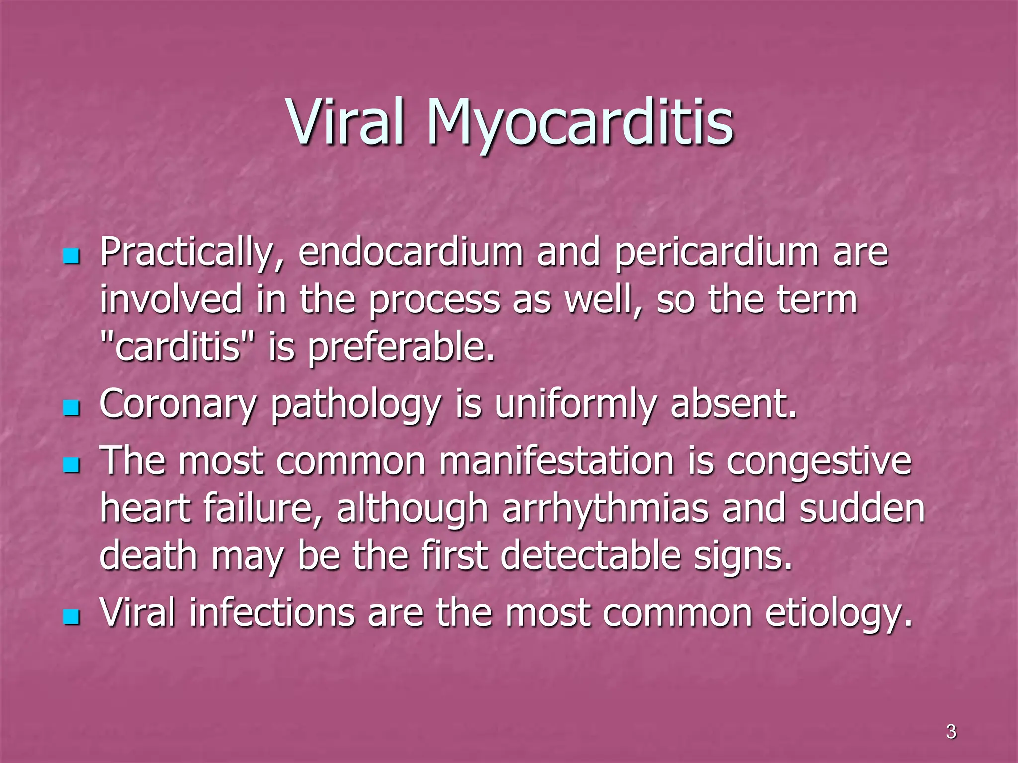 3
Viral Myocarditis
 Practically, endocardium and pericardium are
involved in the process as well, so the term
"carditis" is preferable.
 Coronary pathology is uniformly absent.
 The most common manifestation is congestive
heart failure, although arrhythmias and sudden
death may be the first detectable signs.
 Viral infections are the most common etiology.
 