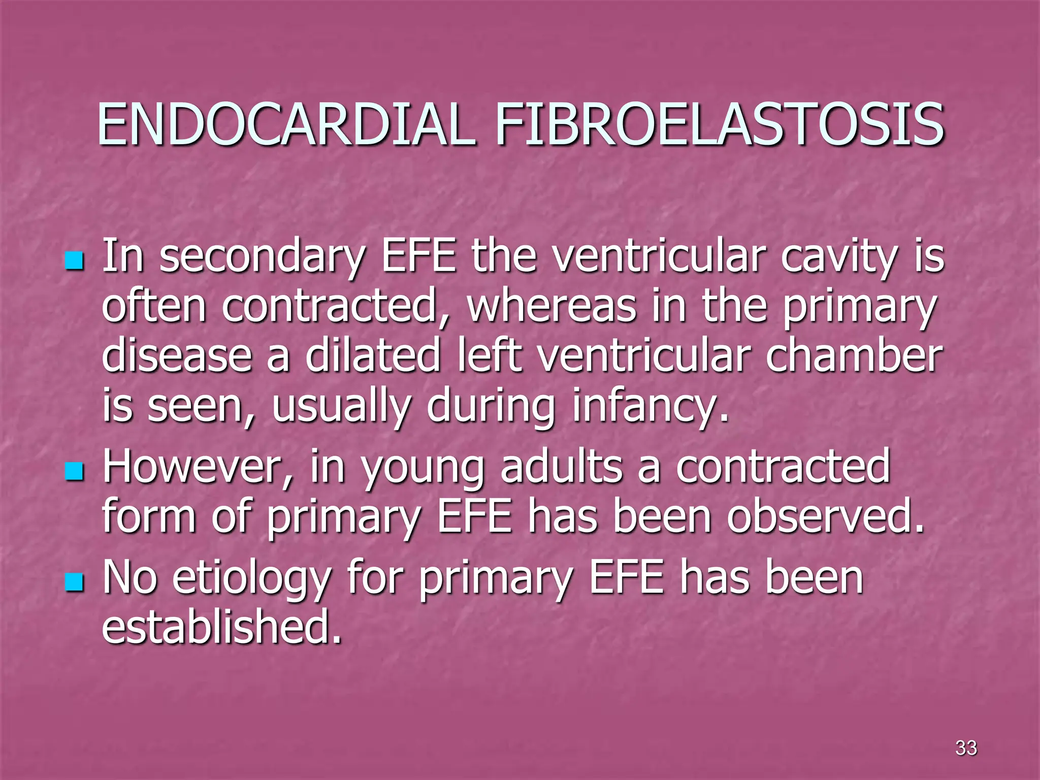 33
ENDOCARDIAL FIBROELASTOSIS
 In secondary EFE the ventricular cavity is
often contracted, whereas in the primary
disease a dilated left ventricular chamber
is seen, usually during infancy.
 However, in young adults a contracted
form of primary EFE has been observed.
 No etiology for primary EFE has been
established.
 