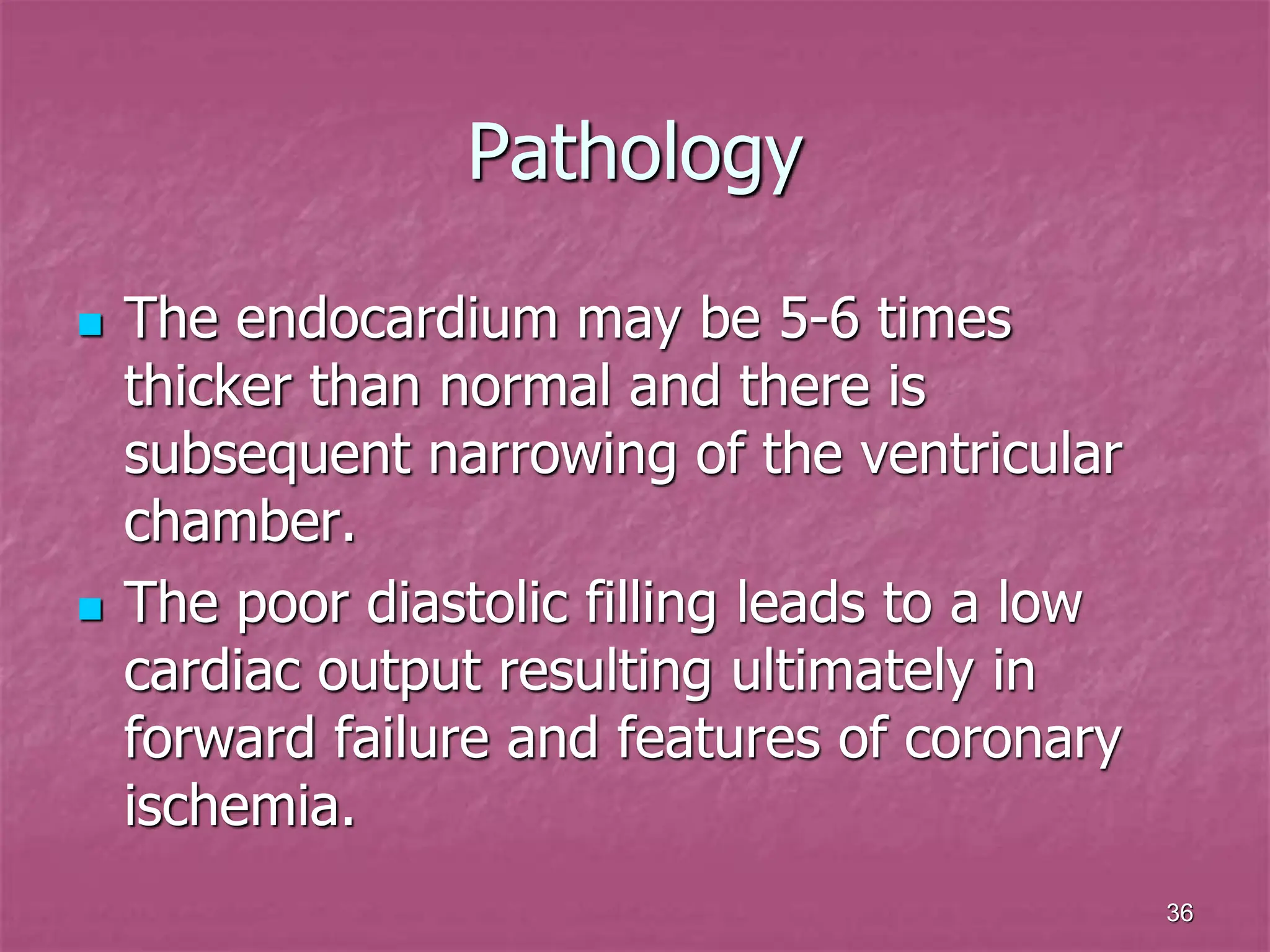 36
Pathology
 The endocardium may be 5-6 times
thicker than normal and there is
subsequent narrowing of the ventricular
chamber.
 The poor diastolic filling leads to a low
cardiac output resulting ultimately in
forward failure and features of coronary
ischemia.
 