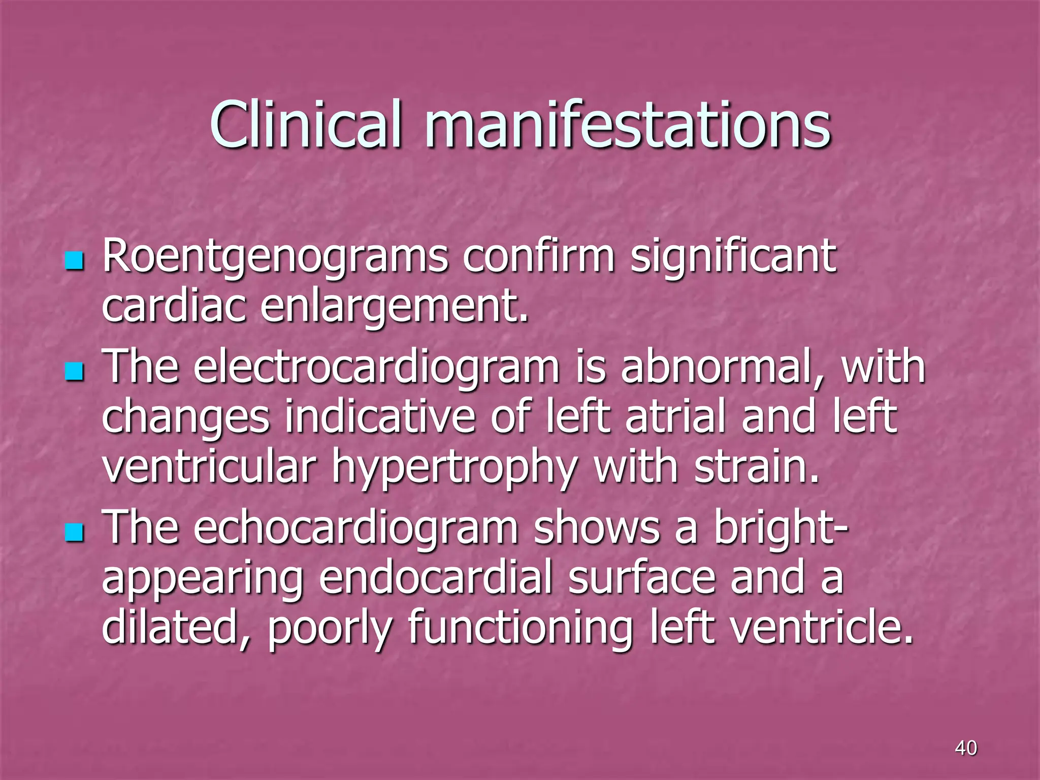 40
Clinical manifestations
 Roentgenograms confirm significant
cardiac enlargement.
 The electrocardiogram is abnormal, with
changes indicative of left atrial and left
ventricular hypertrophy with strain.
 The echocardiogram shows a bright-
appearing endocardial surface and a
dilated, poorly functioning left ventricle.
 