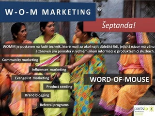 W-O-M MARKETINGŠeptanda!WOMM je postaven na řadě technik, které mají za úkol najít důležité lidi, jejichž názor má váhu a zároveň jim pomáhá vrychlém šíření informací o produktech čislužbách.Community marketingInfluencer  marketingWORD-OF-MOUSEEvangelist  marketingProductseedingBrand bloggingReferralprograms