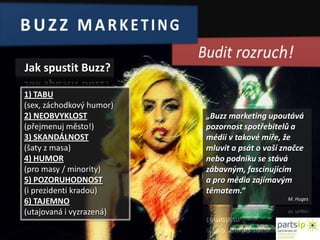 BUZZ MARKETINGBudit rozruch!Jak spustit Buzz?1) TABU (sex, záchodkový humor)2) NEOBVYKLOST(přejmenuj město!)3) SKANDÁLNOST(šaty z masa)4) HUMOR(pro masy / minority)5) POZORUHODNOST(i prezidenti kradou)6) TAJEMNO(utajovaná i vyzrazená)„Buzzmarketing upoutává pozornost spotřebitelů a médií vtakové míře, že mluvit a psát o vaší značce nebo podniku se stává zábavným, fascinujícím apro média zajímavým tématem.“ M. Huges