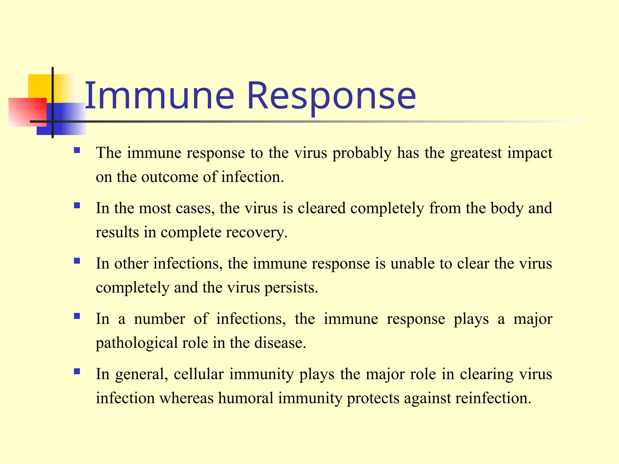 Immune Response
 The immune response to the virus probably has the greatest impact
on the outcome of infection.
 In the most cases, the virus is cleared completely from the body and
results in complete recovery.
 In other infections, the immune response is unable to clear the virus
completely and the virus persists.
 In a number of infections, the immune response plays a major
pathological role in the disease.
 In general, cellular immunity plays the major role in clearing virus
infection whereas humoral immunity protects against reinfection.
 