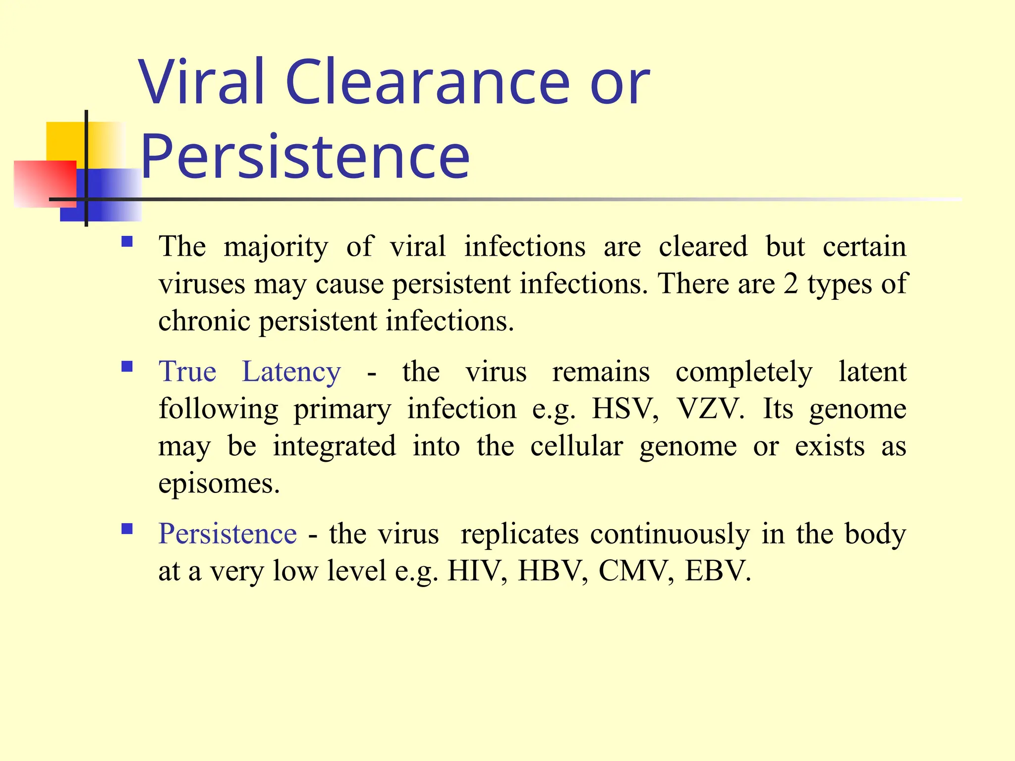 Viral Clearance or
Persistence
 The majority of viral infections are cleared but certain
viruses may cause persistent infections. There are 2 types of
chronic persistent infections.
 True Latency - the virus remains completely latent
following primary infection e.g. HSV, VZV. Its genome
may be integrated into the cellular genome or exists as
episomes.
 Persistence - the virus replicates continuously in the body
at a very low level e.g. HIV, HBV, CMV, EBV.
 