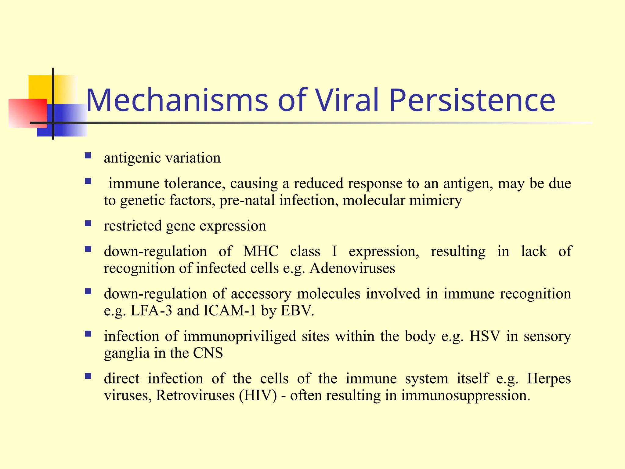 Mechanisms of Viral Persistence
 antigenic variation
 immune tolerance, causing a reduced response to an antigen, may be due
to genetic factors, pre-natal infection, molecular mimicry
 restricted gene expression
 down-regulation of MHC class I expression, resulting in lack of
recognition of infected cells e.g. Adenoviruses
 down-regulation of accessory molecules involved in immune recognition
e.g. LFA-3 and ICAM-1 by EBV.
 infection of immunopriviliged sites within the body e.g. HSV in sensory
ganglia in the CNS
 direct infection of the cells of the immune system itself e.g. Herpes
viruses, Retroviruses (HIV) - often resulting in immunosuppression.
 