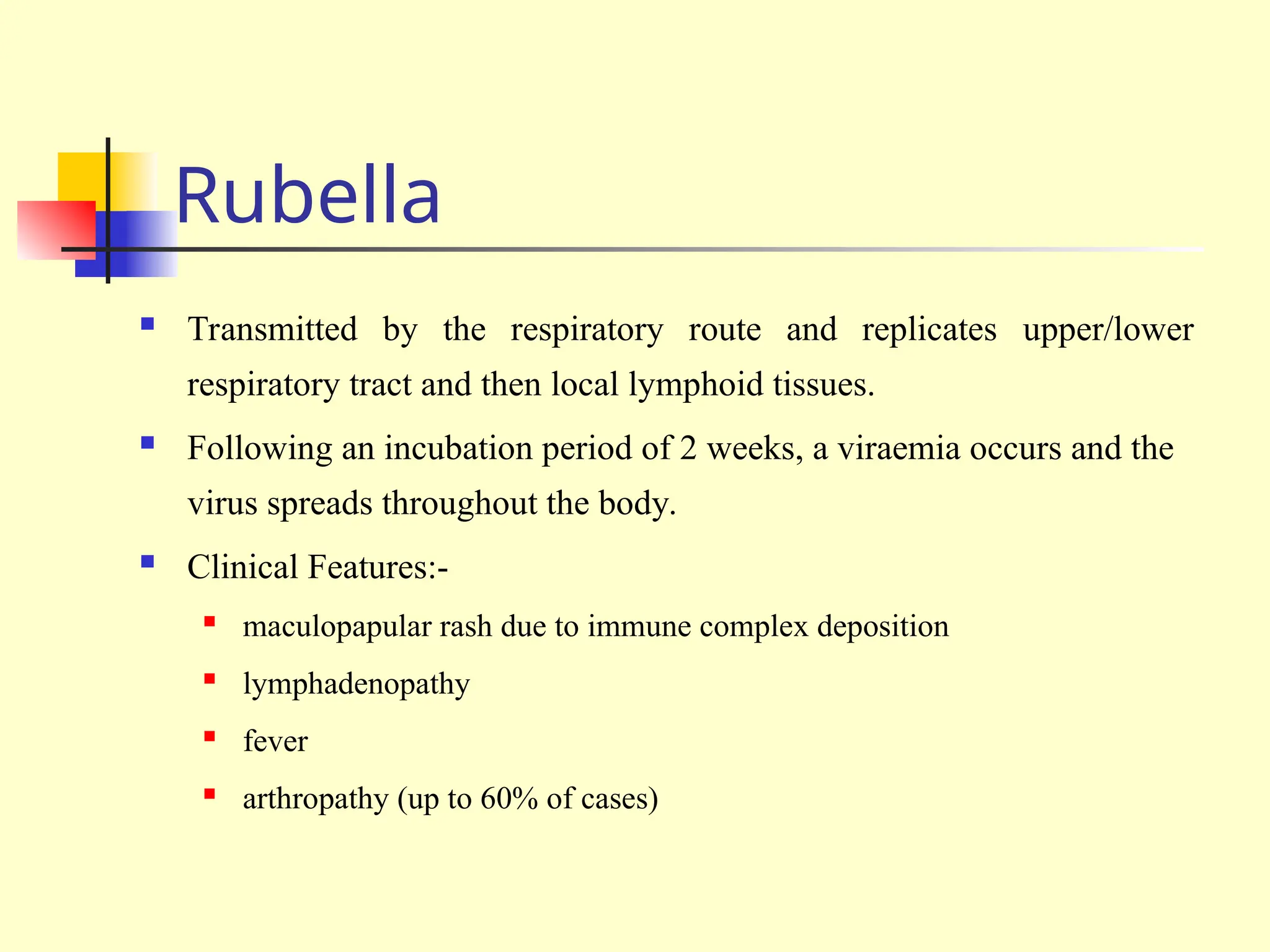 Rubella
 Transmitted by the respiratory route and replicates upper/lower
respiratory tract and then local lymphoid tissues.
 Following an incubation period of 2 weeks, a viraemia occurs and the
virus spreads throughout the body.
 Clinical Features:-
 maculopapular rash due to immune complex deposition
 lymphadenopathy
 fever
 arthropathy (up to 60% of cases)
 