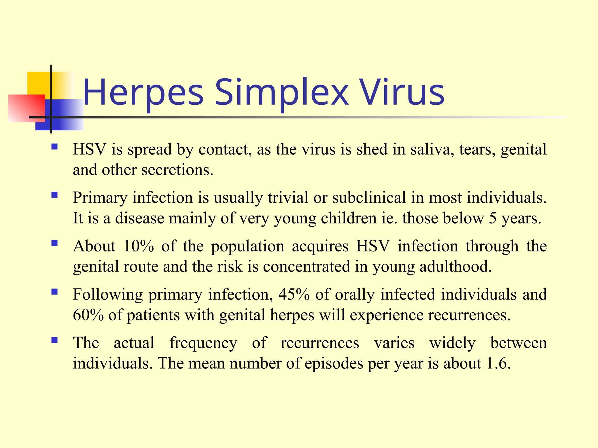 Herpes Simplex Virus
 HSV is spread by contact, as the virus is shed in saliva, tears, genital
and other secretions.
 Primary infection is usually trivial or subclinical in most individuals.
It is a disease mainly of very young children ie. those below 5 years.
 About 10% of the population acquires HSV infection through the
genital route and the risk is concentrated in young adulthood.
 Following primary infection, 45% of orally infected individuals and
60% of patients with genital herpes will experience recurrences.
 The actual frequency of recurrences varies widely between
individuals. The mean number of episodes per year is about 1.6.
 