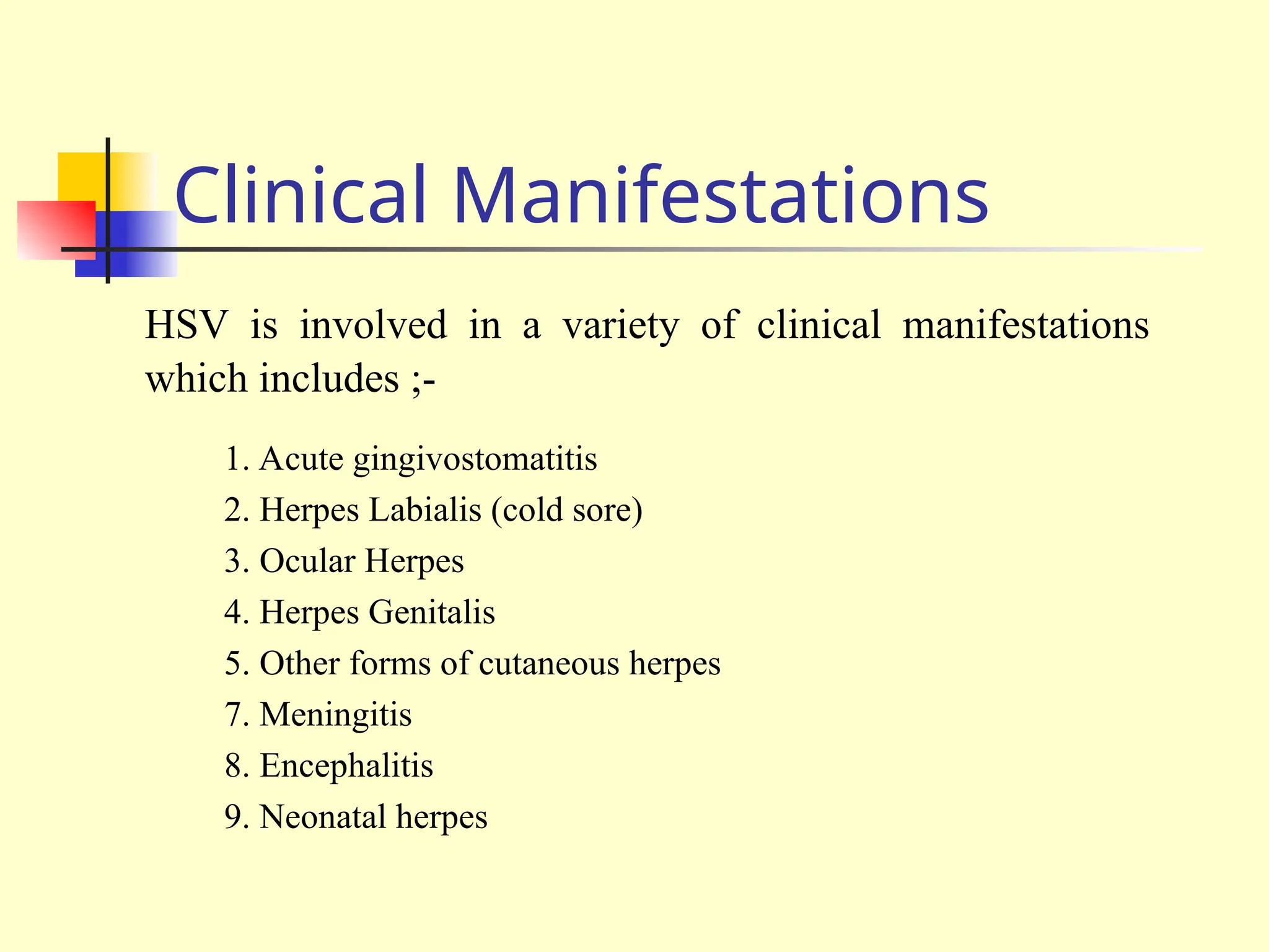 Clinical Manifestations
HSV is involved in a variety of clinical manifestations
which includes ;-
1. Acute gingivostomatitis
2. Herpes Labialis (cold sore)
3. Ocular Herpes
4. Herpes Genitalis
5. Other forms of cutaneous herpes
7. Meningitis
8. Encephalitis
9. Neonatal herpes
 