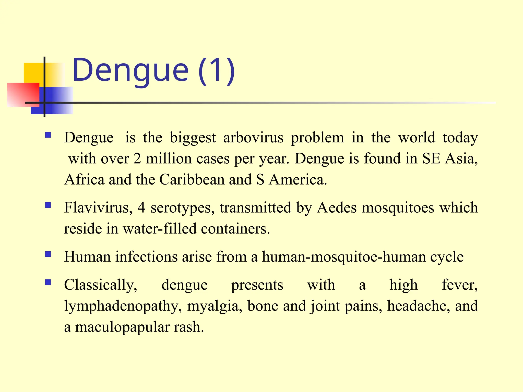 Dengue (1)
 Dengue is the biggest arbovirus problem in the world today
with over 2 million cases per year. Dengue is found in SE Asia,
Africa and the Caribbean and S America.
 Flavivirus, 4 serotypes, transmitted by Aedes mosquitoes which
reside in water-filled containers.
 Human infections arise from a human-mosquitoe-human cycle
 Classically, dengue presents with a high fever,
lymphadenopathy, myalgia, bone and joint pains, headache, and
a maculopapular rash.
 