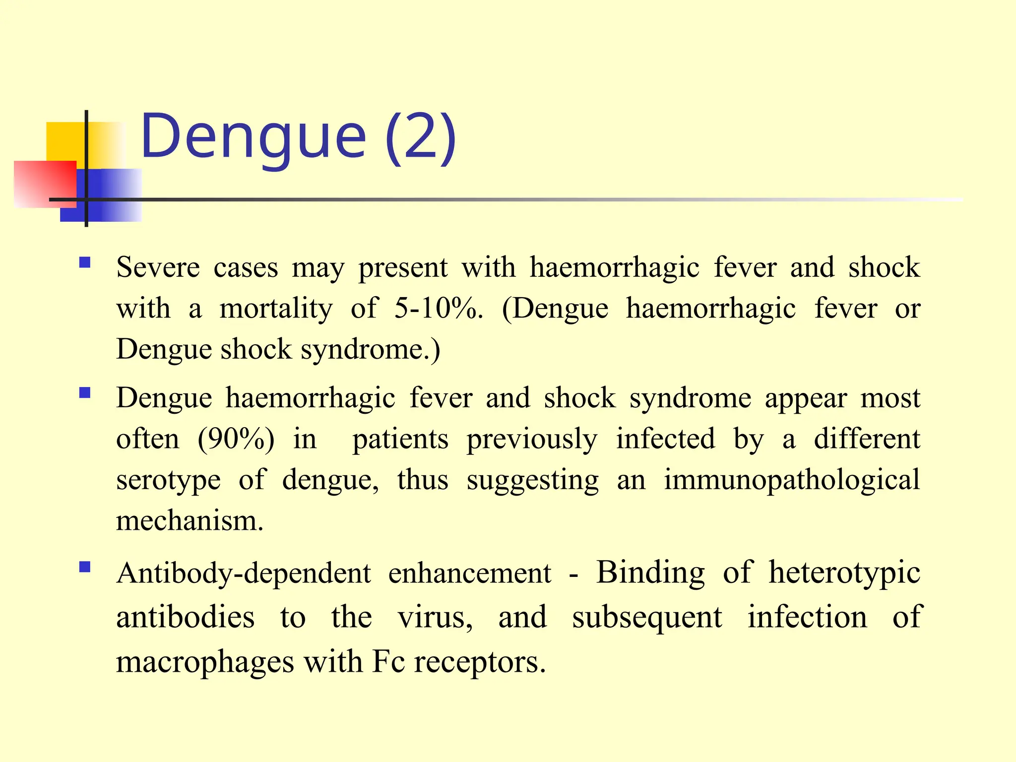 Dengue (2)
 Severe cases may present with haemorrhagic fever and shock
with a mortality of 5-10%. (Dengue haemorrhagic fever or
Dengue shock syndrome.)
 Dengue haemorrhagic fever and shock syndrome appear most
often (90%) in patients previously infected by a different
serotype of dengue, thus suggesting an immunopathological
mechanism.
 Antibody-dependent enhancement - Binding of heterotypic
antibodies to the virus, and subsequent infection of
macrophages with Fc receptors.
 