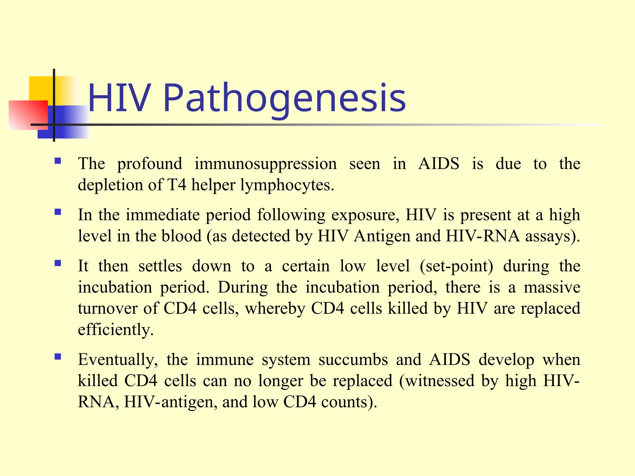 HIV Pathogenesis
 The profound immunosuppression seen in AIDS is due to the
depletion of T4 helper lymphocytes.
 In the immediate period following exposure, HIV is present at a high
level in the blood (as detected by HIV Antigen and HIV-RNA assays).
 It then settles down to a certain low level (set-point) during the
incubation period. During the incubation period, there is a massive
turnover of CD4 cells, whereby CD4 cells killed by HIV are replaced
efficiently.
 Eventually, the immune system succumbs and AIDS develop when
killed CD4 cells can no longer be replaced (witnessed by high HIV-
RNA, HIV-antigen, and low CD4 counts).
 