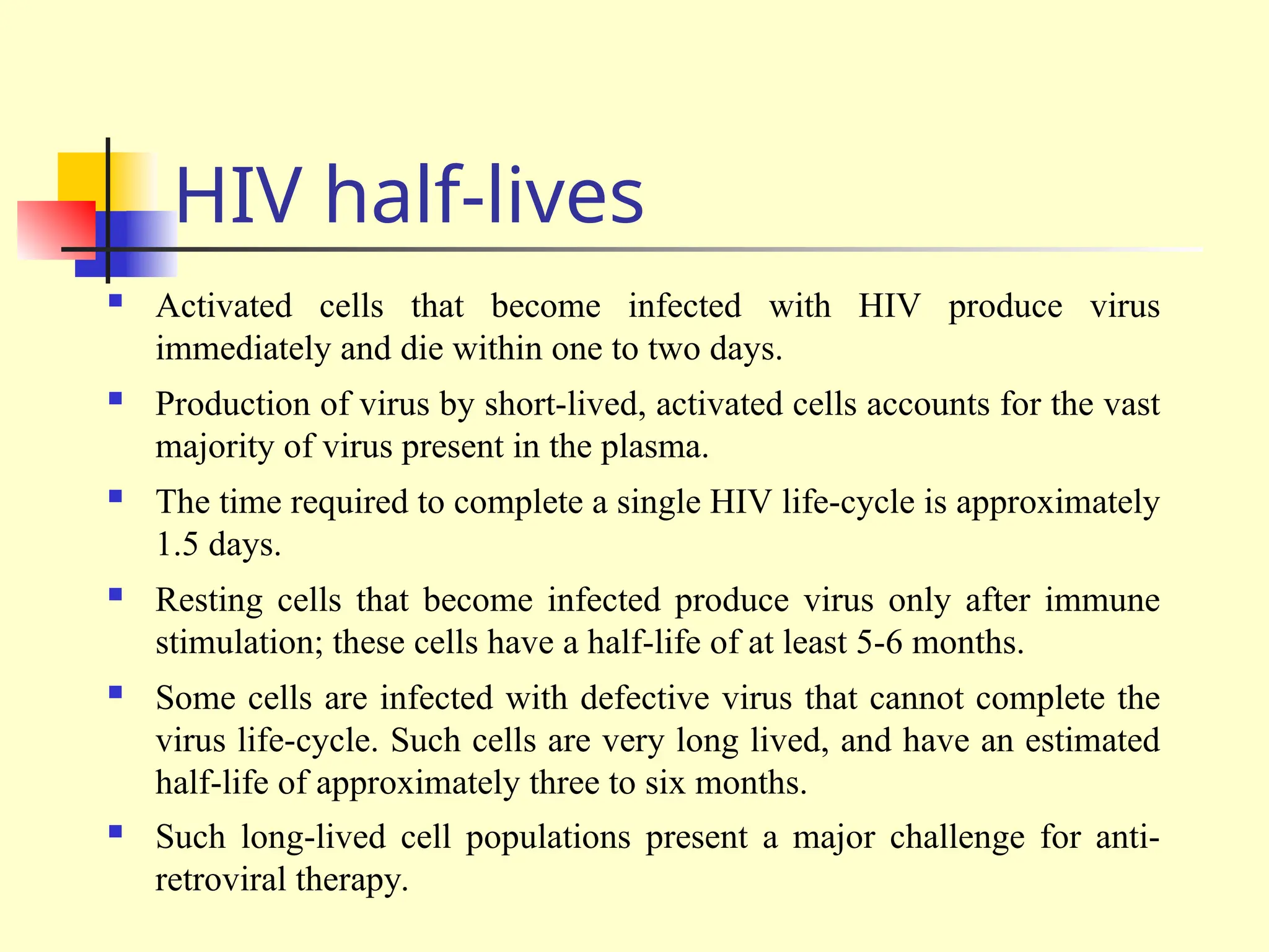HIV half-lives
 Activated cells that become infected with HIV produce virus
immediately and die within one to two days.
 Production of virus by short-lived, activated cells accounts for the vast
majority of virus present in the plasma.
 The time required to complete a single HIV life-cycle is approximately
1.5 days.
 Resting cells that become infected produce virus only after immune
stimulation; these cells have a half-life of at least 5-6 months.
 Some cells are infected with defective virus that cannot complete the
virus life-cycle. Such cells are very long lived, and have an estimated
half-life of approximately three to six months.
 Such long-lived cell populations present a major challenge for anti-
retroviral therapy.
 