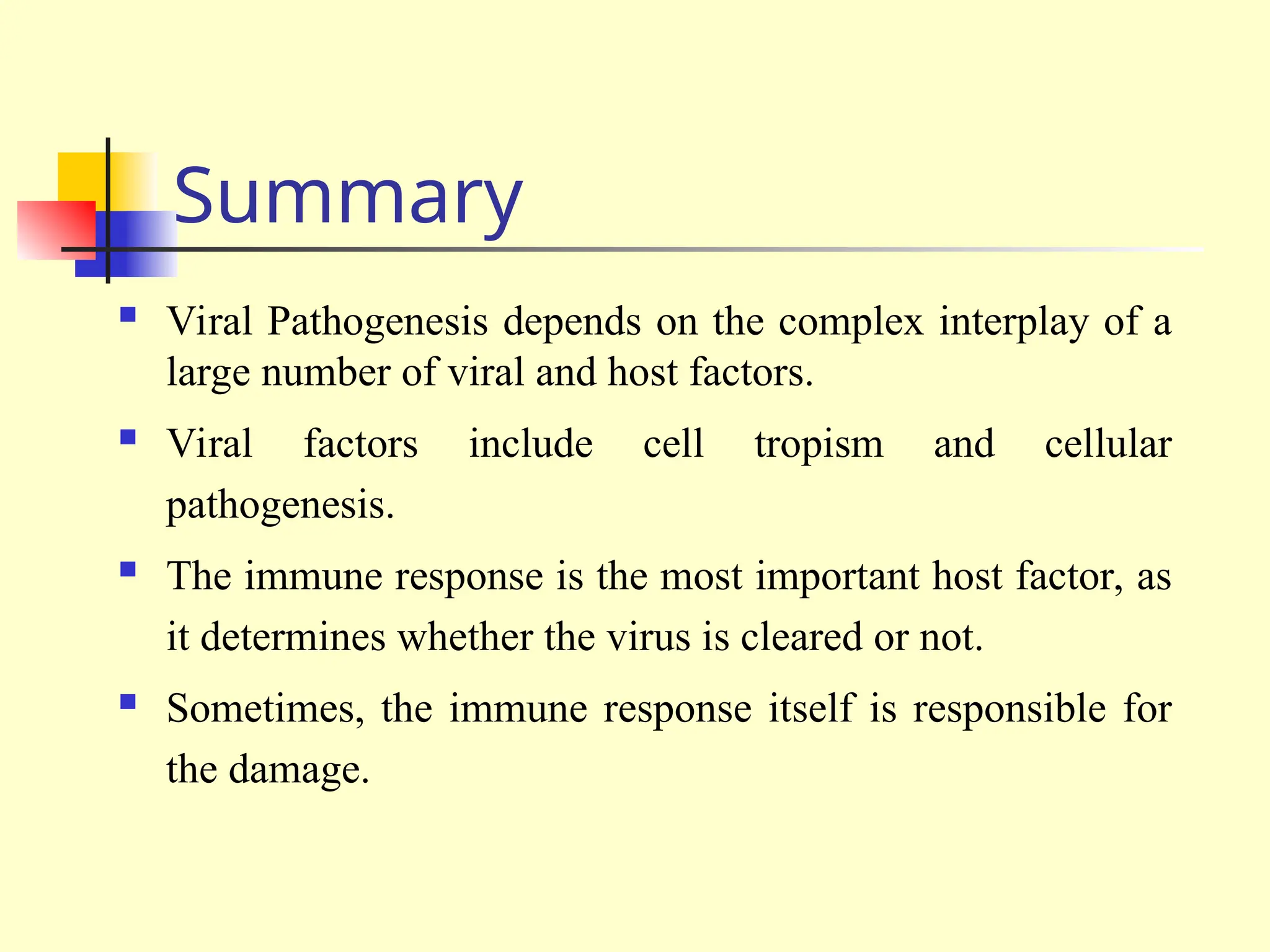 Summary
 Viral Pathogenesis depends on the complex interplay of a
large number of viral and host factors.
 Viral factors include cell tropism and cellular
pathogenesis.
 The immune response is the most important host factor, as
it determines whether the virus is cleared or not.
 Sometimes, the immune response itself is responsible for
the damage.
 