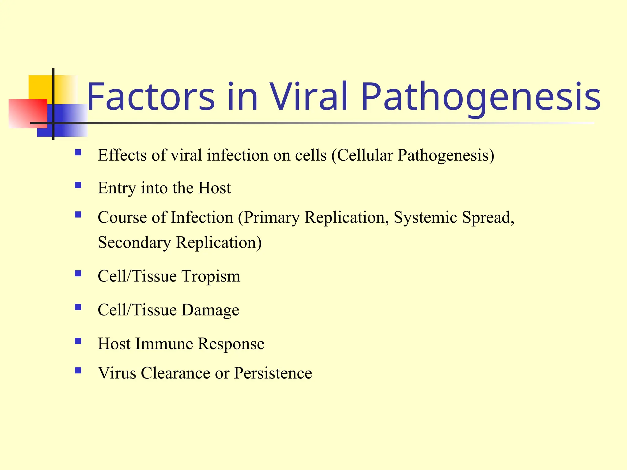 Factors in Viral Pathogenesis
 Effects of viral infection on cells (Cellular Pathogenesis)
 Entry into the Host
 Course of Infection (Primary Replication, Systemic Spread,
Secondary Replication)
 Cell/Tissue Tropism
 Cell/Tissue Damage
 Host Immune Response
 Virus Clearance or Persistence
 