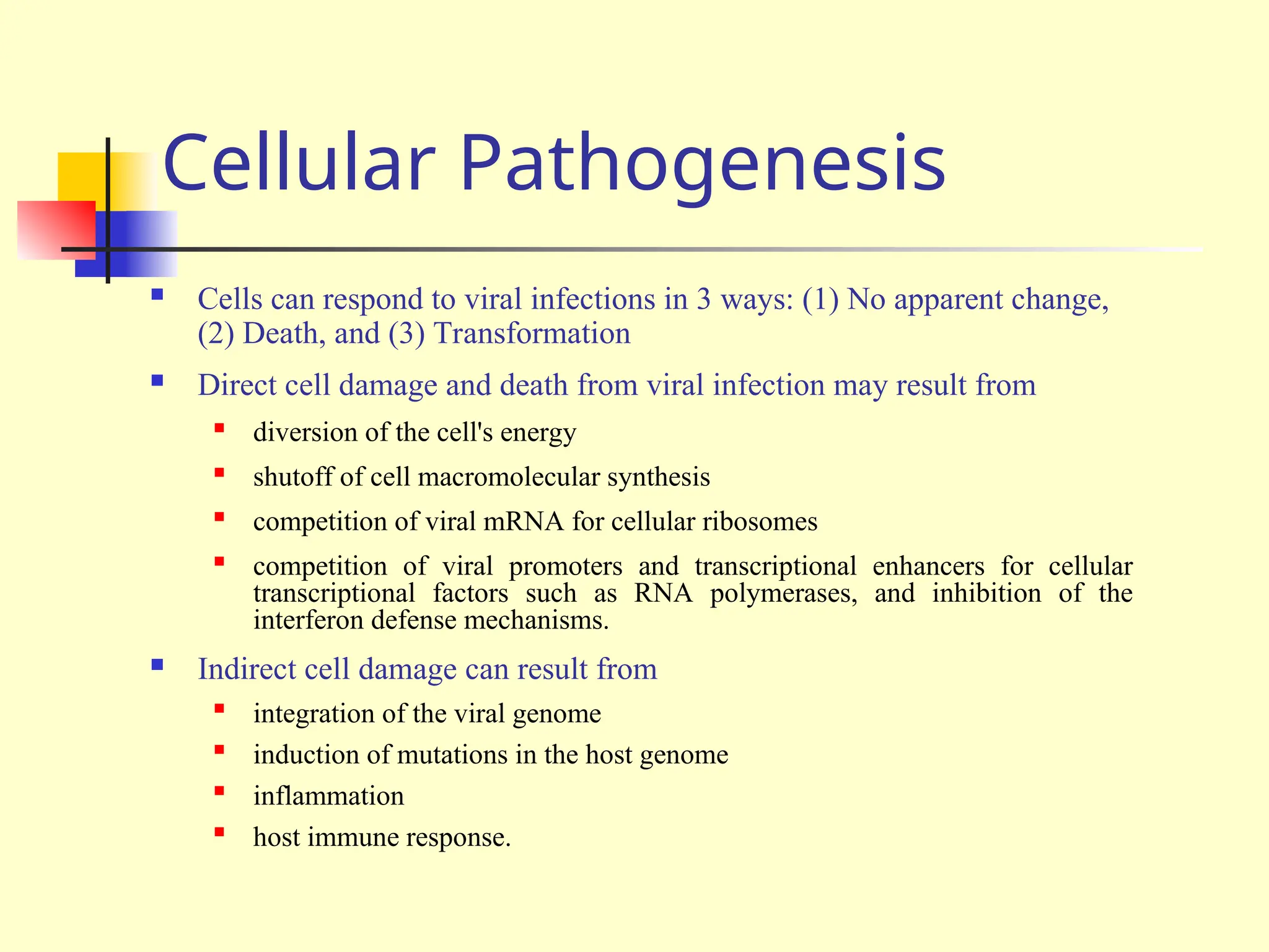 Cellular Pathogenesis
 Cells can respond to viral infections in 3 ways: (1) No apparent change,
(2) Death, and (3) Transformation
 Direct cell damage and death from viral infection may result from

diversion of the cell's energy

shutoff of cell macromolecular synthesis

competition of viral mRNA for cellular ribosomes

competition of viral promoters and transcriptional enhancers for cellular
transcriptional factors such as RNA polymerases, and inhibition of the
interferon defense mechanisms.
 Indirect cell damage can result from

integration of the viral genome

induction of mutations in the host genome

inflammation

host immune response.
 