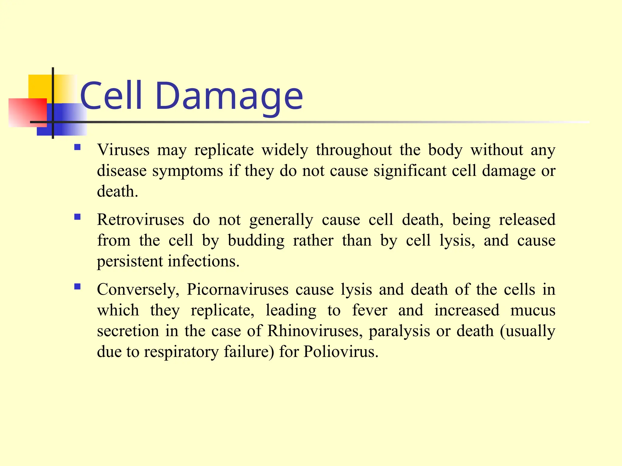 Cell Damage
 Viruses may replicate widely throughout the body without any
disease symptoms if they do not cause significant cell damage or
death.
 Retroviruses do not generally cause cell death, being released
from the cell by budding rather than by cell lysis, and cause
persistent infections.
 Conversely, Picornaviruses cause lysis and death of the cells in
which they replicate, leading to fever and increased mucus
secretion in the case of Rhinoviruses, paralysis or death (usually
due to respiratory failure) for Poliovirus.
 