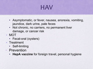 HAV
• Asymptomatic, or fever, nausea, anorexia, vomiting,
jaundice, dark urine, pale feces
• Not chronic, no carriers, no permanent liver
damage, or cancer risk
• MOT
• Fecal-oral (oysters)
• Treatment
• Self-limiting
• Prevention
• HepA vaccine for foreign travel, personal hygiene
 
