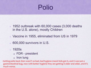 Polio
 1952 outbreak with 60,000 cases (3,000 deaths
in the U.S. alone), mostly Children
 Vaccine in 1955, eliminated from US in 1979
 600,000 survivors in U.S.
 1920s
 FDR - president
 Iron lung
Getting polio back then wasn’t so bad, bad hygiene meant kids got it, and it was just a
gastrointestinal bug, now with better hygiene they are getting it older and older, and it’s
much worse.
 