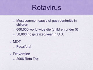 Rotavirus
 Most common cause of gastroenteritis in
children
 600,000 world wide die (children under 5)
 50,000 hospitalized/year in U.S.
 MOT
 Fecal/oral
 Prevention
 2006 Rota Teq
 