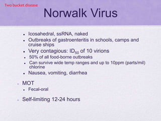 Norwalk Virus
 Icosahedral, ssRNA, naked
 Outbreaks of gastroenteritis in schools, camps and
cruise ships
 Very contagious: ID50 of 10 virions
 50% of all food-borne outbreaks
 Can survive wide temp ranges and up to 10ppm (parts/mil)
chlorine
 Nausea, vomiting, diarrhea
 MOT
 Fecal-oral
 Self-limiting 12-24 hours
Two bucket disease
 