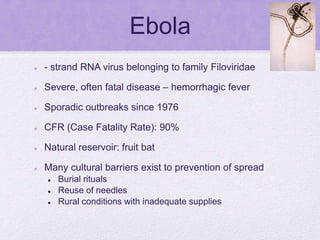 Ebola
 - strand RNA virus belonging to family Filoviridae
 Severe, often fatal disease – hemorrhagic fever
 Sporadic outbreaks since 1976
 CFR (Case Fatality Rate): 90%
 Natural reservoir: fruit bat
 Many cultural barriers exist to prevention of spread
 Burial rituals
 Reuse of needles
 Rural conditions with inadequate supplies
 