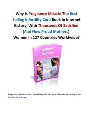 Why Is Pregnancy Miracle The Best
     Selling Infertility Cure Book In Internet
      History, With Thousands Of Satisfied
           (And Now Proud Mothers)
     Women In 127 Countries Worldwide?




Pregnancy Miracle is the #1 best selling infertility Cure e-book in the history of the
Internet for a reason...
 