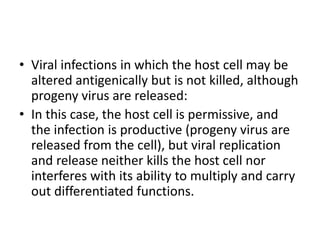 • Viral infections in which the host cell may be
altered antigenically but is not killed, although
progeny virus are released:
• In this case, the host cell is permissive, and
the infection is productive (progeny virus are
released from the cell), but viral replication
and release neither kills the host cell nor
interferes with its ability to multiply and carry
out differentiated functions.
 