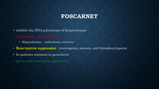 FOSCARNET
• inhibits the DNA polymerase of herpesviruses
• Nephrotoxic – dose limitng
• Hypocalcemia – arrhythmia, seizures
• Bone-marrow suppression - neutropenia, anemia, and thrombocytopenia
• In patients resistant to ganciclovir
• not as well tolerated as ganciclovir
 