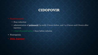 CIDOFOVIR
• Nephrotoxicity
• Dose reduction
• administration of probenecid 2 g orally 2 hours before, and 1 g 2 hours and 8 hours after
injection .
• 1 liter of normal saline 1 hour before infusion
• Nutropenia
• Iritis, hypotony
 