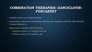 COMBINATION THERAPIES: GANCICLOVIR–
FOSCARNET
• multiple intravenous infusions daily
• continuation of previous maintenance therapy plus induction with the other drug for
2 weeks followed by
• Maintenance therapy with both drugs,
• ganciclovir sodium at 5 mg/kg per day and
• foscarnet sodium at 90 mg/kg per day
 
