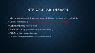 INTRAOCULAR THERAPY
• who cannot tolerate intravenous systemic therapy because of myelotoxicity
• Disadv. - extraocular systemic CMV and the fellow eye untreated
• Ganciclovir 2 mg twice a week
• Foscarnet 2.4 mg given one or two times weekly
• Cidofovir 20 μg every 6 weeks
• iritis and hypotony (simillar to systemc route)
 