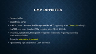 CMV RETINITIS
• Herpesviridae
• neurotropic virus
• in HIV - Rate - 15–40% (declining after HAART), typically with CD4+ ≤50 cells/μL,
• HAART era - may develop CMV retinitis with CD4 > 100/μL,
• leukemia, lymphoma, transplant recipients, conditions requiring systemic
immunomodulation
• demands aggressive treatment
• ? presenting sign of systemic CMV infection
 
