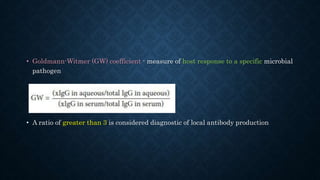 • Goldmann-Witmer (GW) coefficient - measure of host response to a specific microbial
pathogen
• A ratio of greater than 3 is considered diagnostic of local antibody production
 