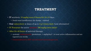 TREATMENT
• IV acyclovir, 10 mg/kg every 8 hours for 10–14 days
• frank renal insufficiency, the dosage - reduced
• Oral valacyclovir at doses of up to 2 g 3 times daily (oral alternative)
• IV Foscarnet for acivir resistant (90 mg/kg twice daily)
• After 24–48 hours of antiviral therapy,
• systemic corticosteroids (prednisone, 1 mg/kg/day) - to treat active inflammation and are
tapered over weeks
• Contraindicated in HIV and advanced immunisuppresion
 
